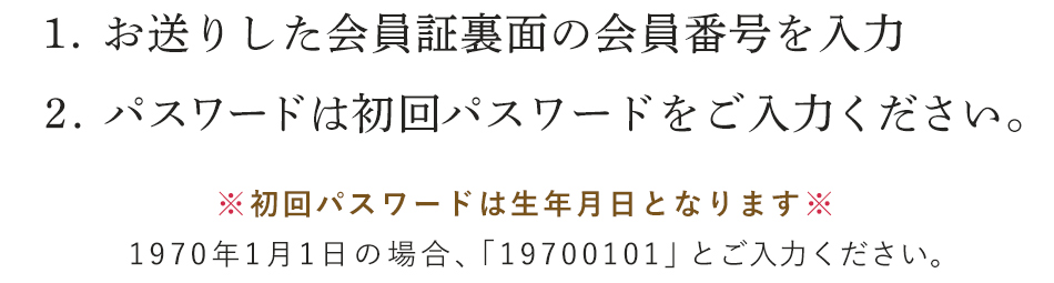 1. お送りした会員証裏面の会員番号を入力　2. パスワードは初回パスワードをご利用ください。